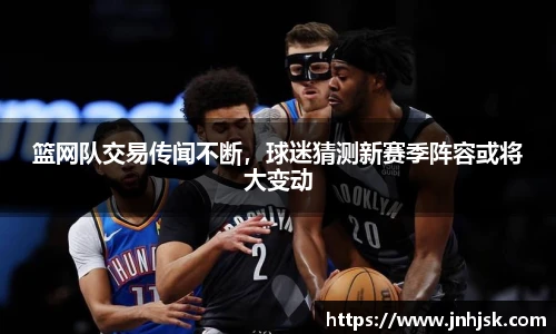 篮网队交易传闻不断，球迷猜测新赛季阵容或将大变动