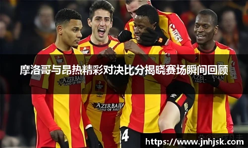 摩洛哥与昂热精彩对决比分揭晓赛场瞬间回顾